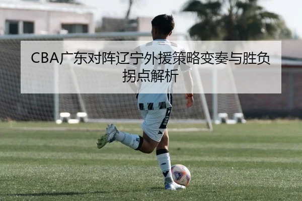 CBA广东对阵辽宁外援策略变奏与胜负拐点解析