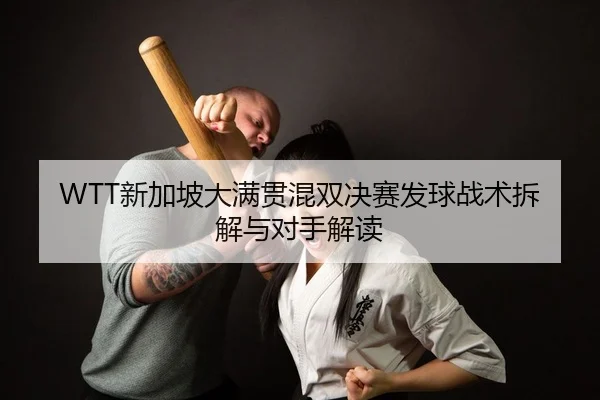 WTT新加坡大满贯混双决赛发球战术拆解与对手解读